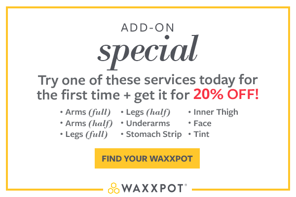 Add-On Special : Try one of these services today for the first time and get 20% Off! •Arms (full) •Arms (half) •Legs (full) •Legs (half) •Underarms •Stomach Strip •Inner Thigh •Face •Tint ; Click Here to find your Waxxpot Location